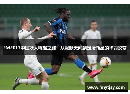 FM2017中国妖人崛起之路:从默默无闻到足坛新星的华丽蜕变 FM2017中国妖人崛起之路:从默默无闻到足坛新星的华丽蜕变