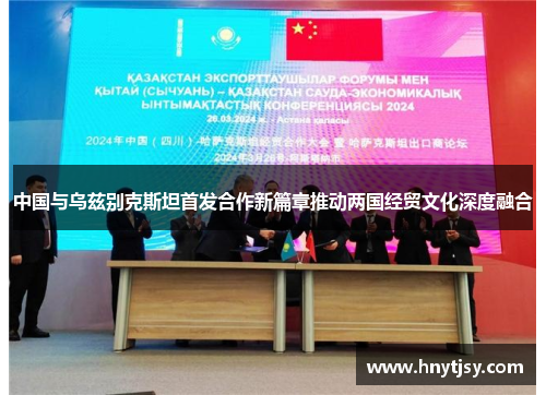 中国与乌兹别克斯坦首发合作新篇章推动两国经贸文化深度融合