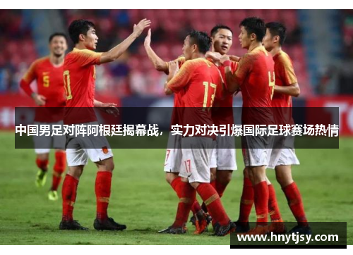 中国男足对阵阿根廷揭幕战,实力对决引爆国际足球赛场热情 中国男足对阵阿根廷揭幕战,实力对决引爆国际足球赛场热情