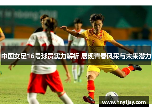 中国女足16号球员实力解析 展现青春风采与未来潜力 中国女足16号球员实力解析 展现青春风采与未来潜力