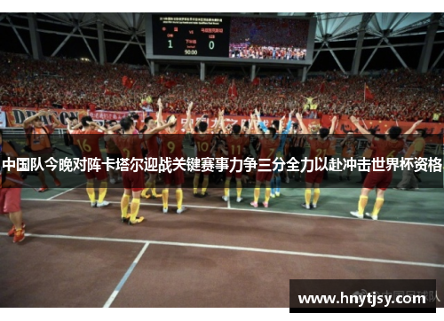 中国队今晚对阵卡塔尔迎战关键赛事力争三分全力以赴冲击世界杯资格 中国队今晚对阵卡塔尔迎战关键赛事力争三分全力以赴冲击世界杯资格